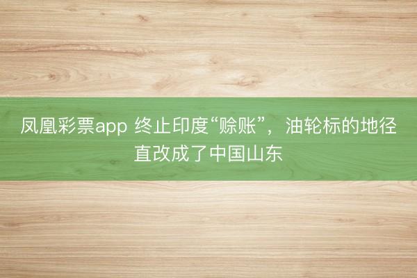 凤凰彩票app 终止印度“赊账”，油轮标的地径直改成了中国山东