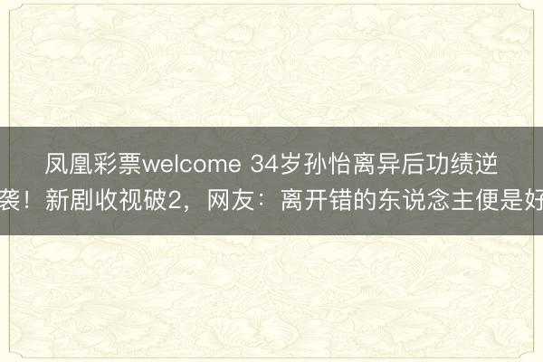 凤凰彩票welcome 34岁孙怡离异后功绩逆袭！新剧收视破2，网友：离开错的东说念主便是好