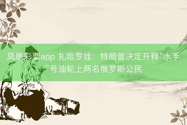 凤凰彩票app 扎哈罗娃：特朗普决定开释“水手”号油轮上两名俄罗斯公民