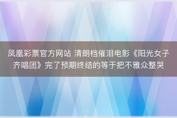 凤凰彩票官方网站 清朗档催泪电影《阳光女子齐唱团》完了预期终结的等于把不雅众整哭
