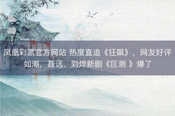 凤凰彩票官方网站 热度直追《狂飙》，网友好评如潮，聂远、刘烨新剧《叵测 》爆了