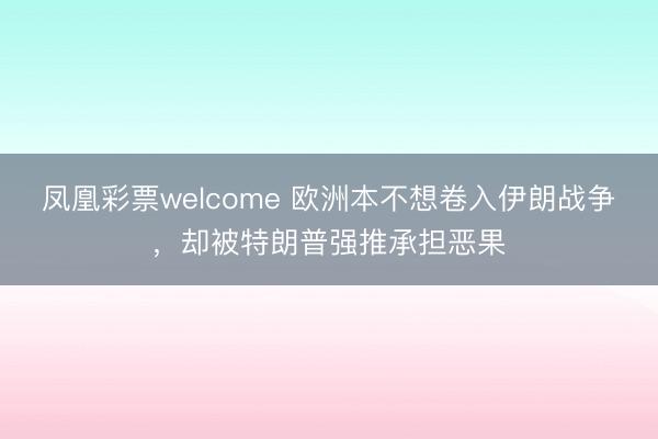 凤凰彩票welcome 欧洲本不想卷入伊朗战争,却被特朗普强推承担恶果