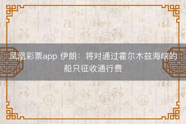 凤凰彩票app 伊朗：将对通过霍尔木兹海峡的船只征收通行费