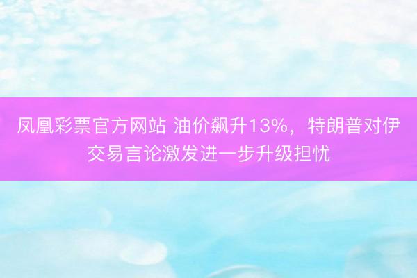 凤凰彩票官方网站 油价飙升13%，特朗普对伊交易言论激发进一步升级担忧