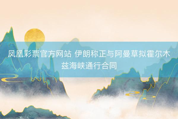 凤凰彩票官方网站 伊朗称正与阿曼草拟霍尔木兹海峡通行合同