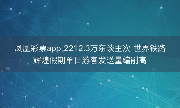 凤凰彩票app 2212.3万东谈主次 世界铁路辉煌假期单日游客发送量编削高