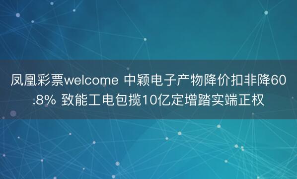 凤凰彩票welcome 中颖电子产物降价扣非降60.8% 致能工电包揽10亿定增踏实端正权