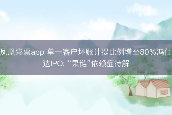 凤凰彩票app 单一客户坏账计提比例增至80%鸿仕达IPO: “果链”依赖症待解