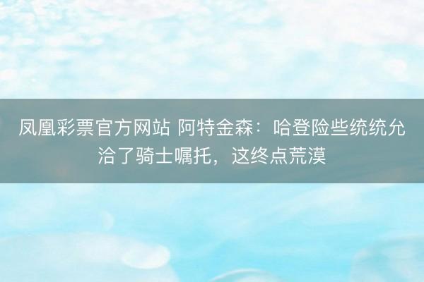 凤凰彩票官方网站 阿特金森:哈登险些统统允洽了骑士嘱托,这终点荒漠