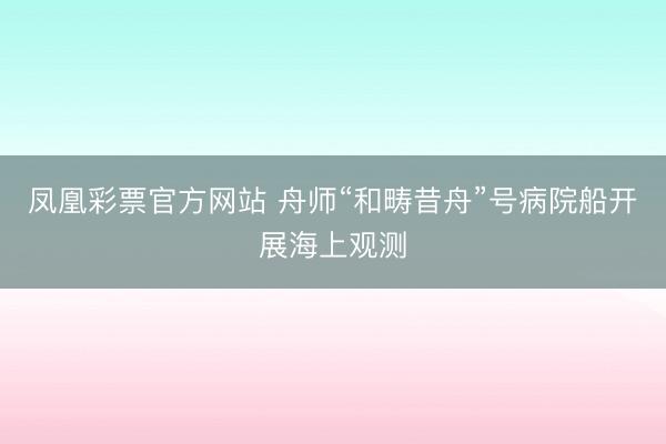 凤凰彩票官方网站 舟师“和畴昔舟”号病院船开展海上观测