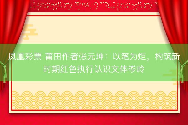 凤凰彩票 莆田作者张元坤：以笔为炬，构筑新时期红色执行认识文体岑岭