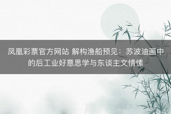 凤凰彩票官方网站 解构渔船预见:苏波油画中的后工业好意思学与东谈主文情愫
