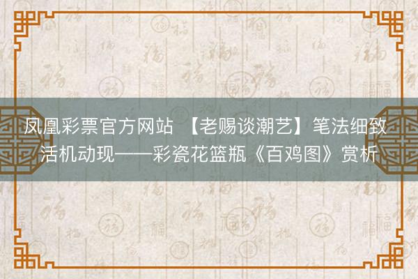 凤凰彩票官方网站 【老赐谈潮艺】笔法细致 活机动现——彩瓷花篮瓶《百鸡图》赏析