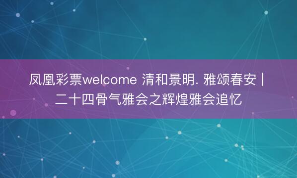 凤凰彩票welcome 清和景明. 雅颂春安 | 二十四骨气雅会之辉煌雅会追忆