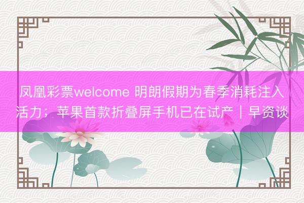 凤凰彩票welcome 明朗假期为春季消耗注入活力；苹果首款折叠屏手机已在试产｜早资谈