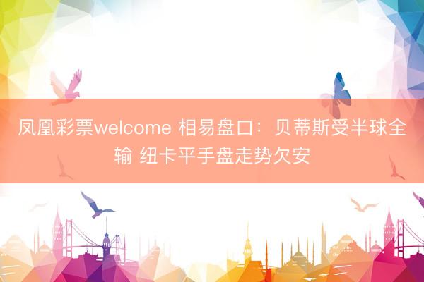 凤凰彩票welcome 相易盘口：贝蒂斯受半球全输 纽卡平手盘走势欠安