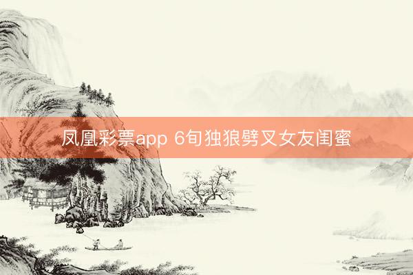 凤凰彩票app 6旬独狼劈叉女友闺蜜