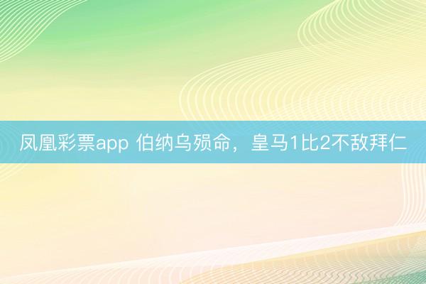 凤凰彩票app 伯纳乌殒命，皇马1比2不敌拜仁