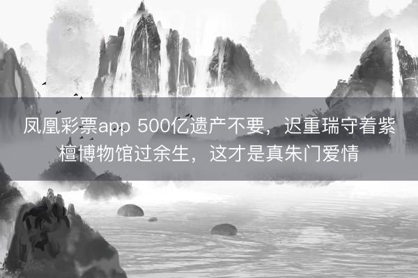 凤凰彩票app 500亿遗产不要，迟重瑞守着紫檀博物馆过余生，这才是真朱门爱情