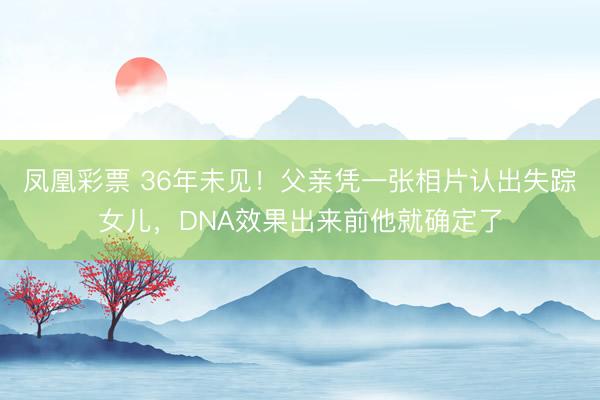 凤凰彩票 36年未见！父亲凭一张相片认出失踪女儿，DNA效果出来前他就确定了