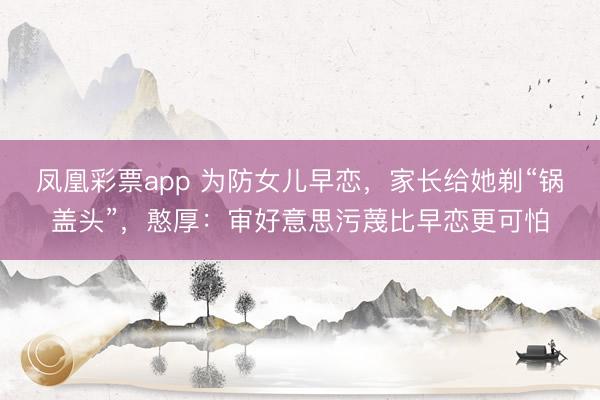 凤凰彩票app 为防女儿早恋，家长给她剃“锅盖头”，憨厚：审好意思污蔑比早恋更可怕