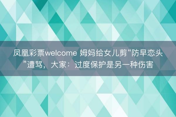 凤凰彩票welcome 姆妈给女儿剪“防早恋头”遭骂,大家:过度保护是另一种伤害
