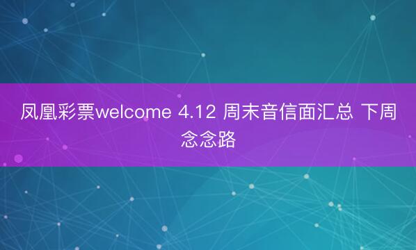 凤凰彩票welcome 4.12 周末音信面汇总 下周念念路