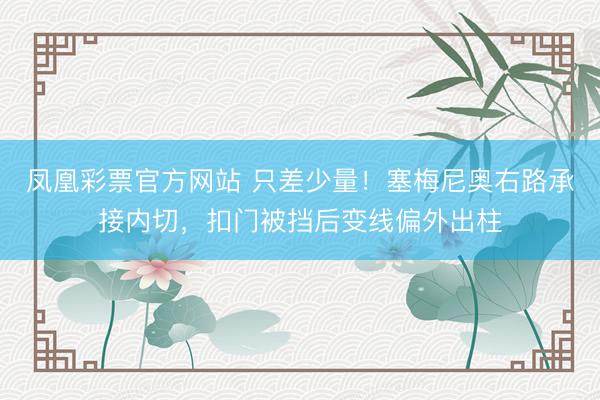 凤凰彩票官方网站 只差少量！塞梅尼奥右路承接内切，扣门被挡后变线偏外出柱