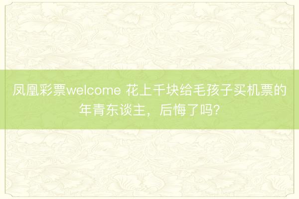 凤凰彩票welcome 花上千块给毛孩子买机票的年青东谈主，后悔了吗？