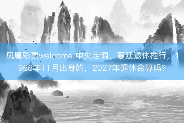 凤凰彩票welcome 中央定调，蔓延退休推行，1966年11月出身的，2027年退休合算吗？