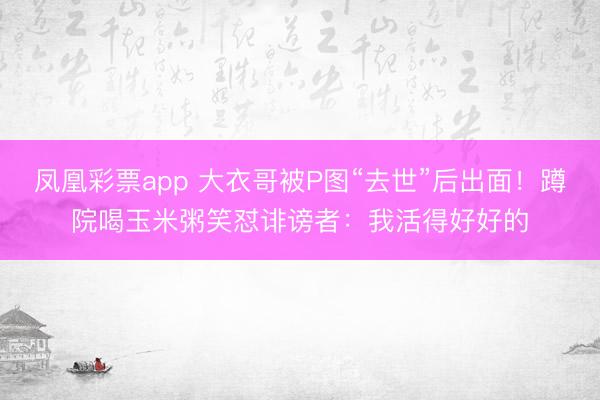 凤凰彩票app 大衣哥被P图“去世”后出面！蹲院喝玉米粥笑怼诽谤者：我活得好好的