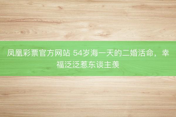 凤凰彩票官方网站 54岁海一天的二婚活命，幸福泛泛惹东谈主羡