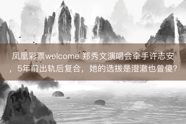 凤凰彩票welcome 郑秀文演唱会牵手许志安，5年前出轨后复合，她的选拔是澄澈也曾傻？