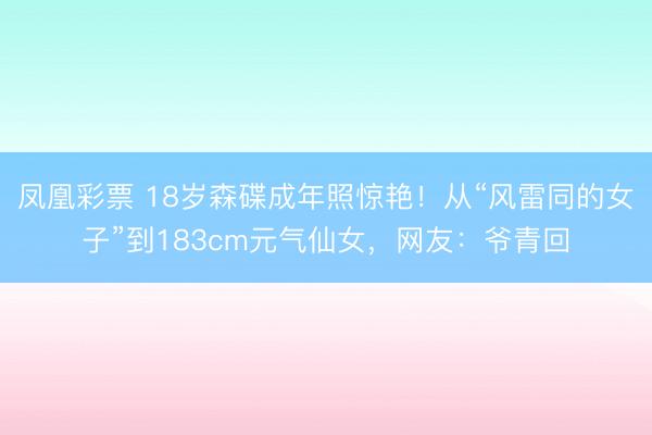 凤凰彩票 18岁森碟成年照惊艳！从“风雷同的女子”到183cm元气仙女，网友：爷青回