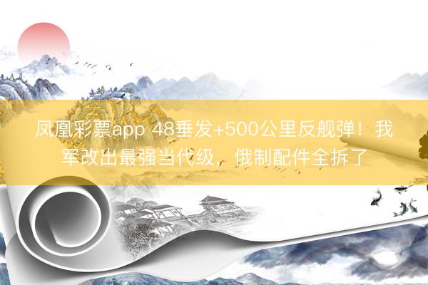 凤凰彩票app 48垂发+500公里反舰弹！我军改出最强当代级，俄制配件全拆了