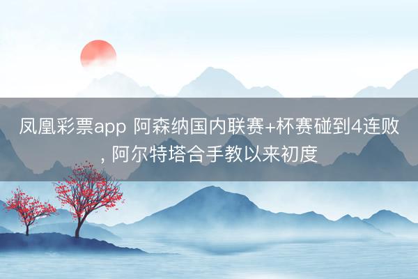 凤凰彩票app 阿森纳国内联赛+杯赛碰到4连败， 阿尔特塔合手教以来初度