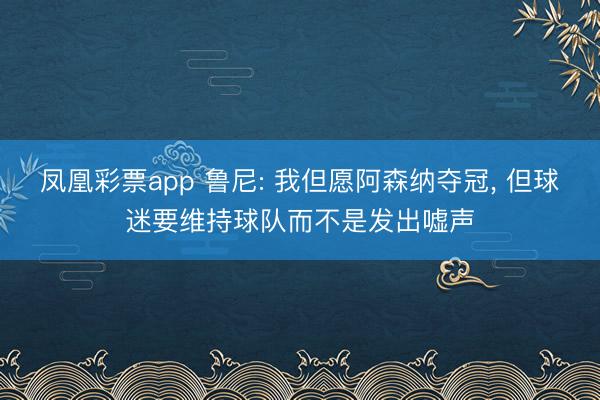 凤凰彩票app 鲁尼: 我但愿阿森纳夺冠， 但球迷要维持球队而不是发出嘘声