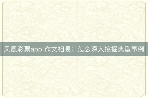 凤凰彩票app 作文相易：怎么深入挖掘典型事例