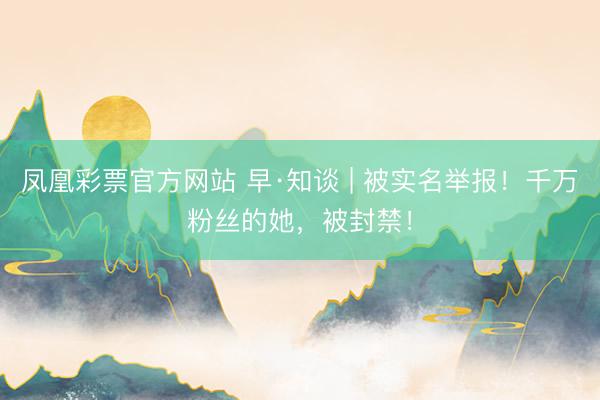 凤凰彩票官方网站 早·知谈 | 被实名举报！千万粉丝的她，被封禁！