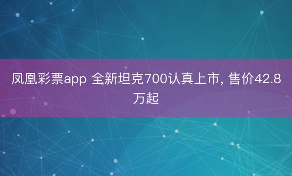 凤凰彩票app 全新坦克700认真上市， 售价42.8万起