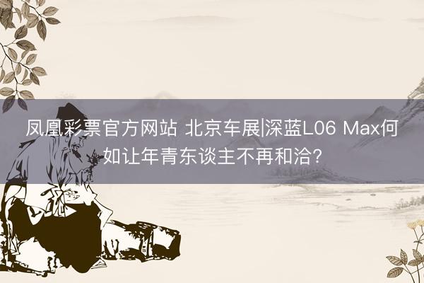 凤凰彩票官方网站 北京车展|深蓝L06 Max何如让年青东谈主不再和洽?