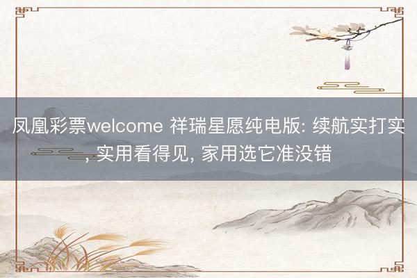 凤凰彩票welcome 祥瑞星愿纯电版: 续航实打实， 实用看得见， 家用选它准没错