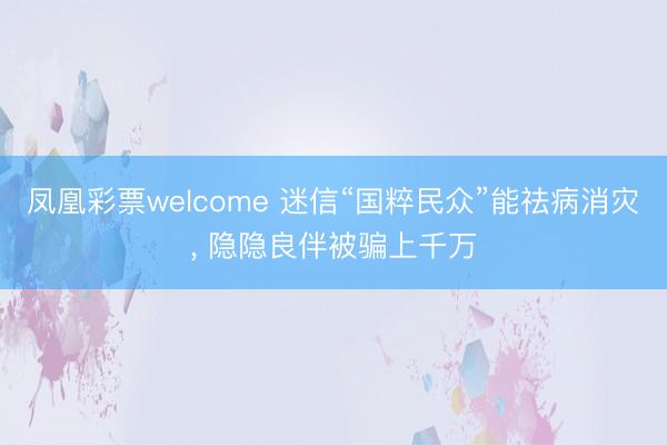凤凰彩票welcome 迷信“国粹民众”能祛病消灾， 隐隐良伴被骗上千万