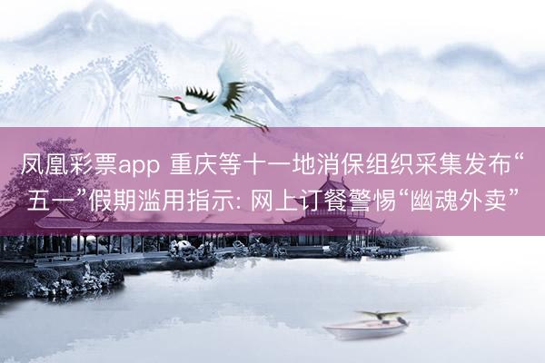 凤凰彩票app 重庆等十一地消保组织采集发布“五一”假期滥用指示: 网上订餐警惕“幽魂外卖”