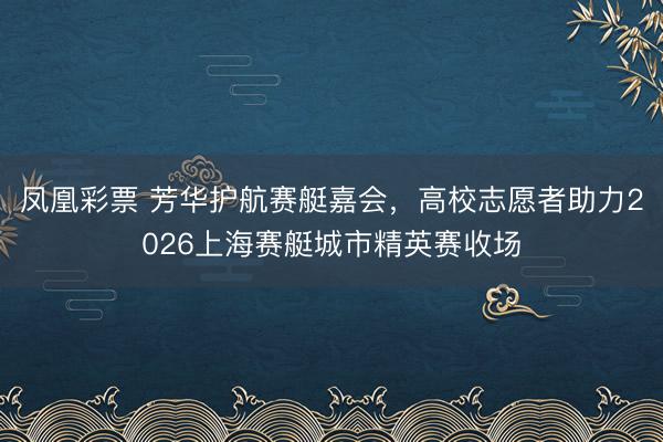 凤凰彩票 芳华护航赛艇嘉会，高校志愿者助力2026上海赛艇城市精英赛收场