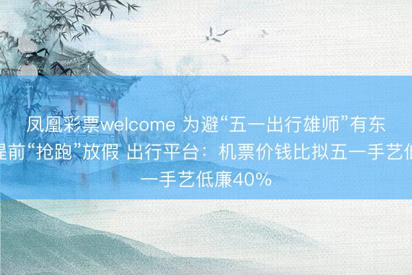凤凰彩票welcome 为避“五一出行雄师”有东说念主提前“抢跑”放假 出行平台：机票价钱比拟五一手艺低廉40%