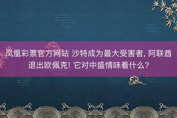 凤凰彩票官方网站 沙特成为最大受害者， 阿联酋退出欧佩克! 它对中盛情味着什么?