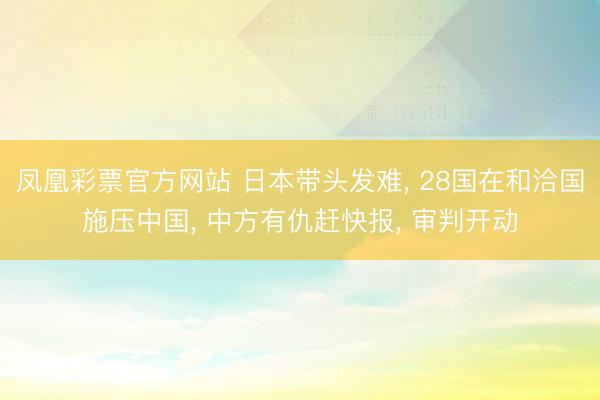 凤凰彩票官方网站 日本带头发难， 28国在和洽国施压中国， 中方有仇赶快报， 审判开动