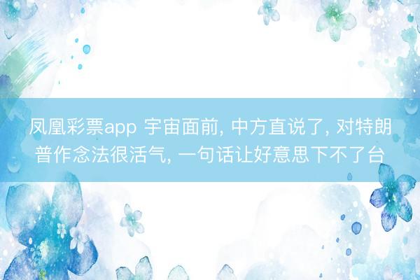 凤凰彩票app 宇宙面前， 中方直说了， 对特朗普作念法很活气， 一句话让好意思下不了台