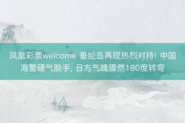 凤凰彩票welcome 垂纶岛再现热烈对持! 中国海警硬气脱手， 日方气魄骤然180度转弯